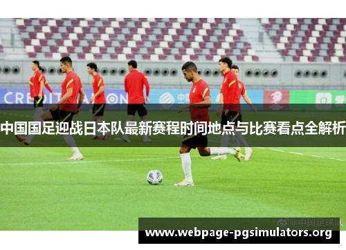 中国国足迎战日本队最新赛程时间地点与比赛看点全解析 中国国足迎战日本队最新赛程时间地点与比赛看点全解析
