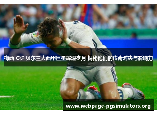 梅西 C罗 贝尔三大西甲巨星辉煌岁月 揭秘他们的传奇对决与影响力